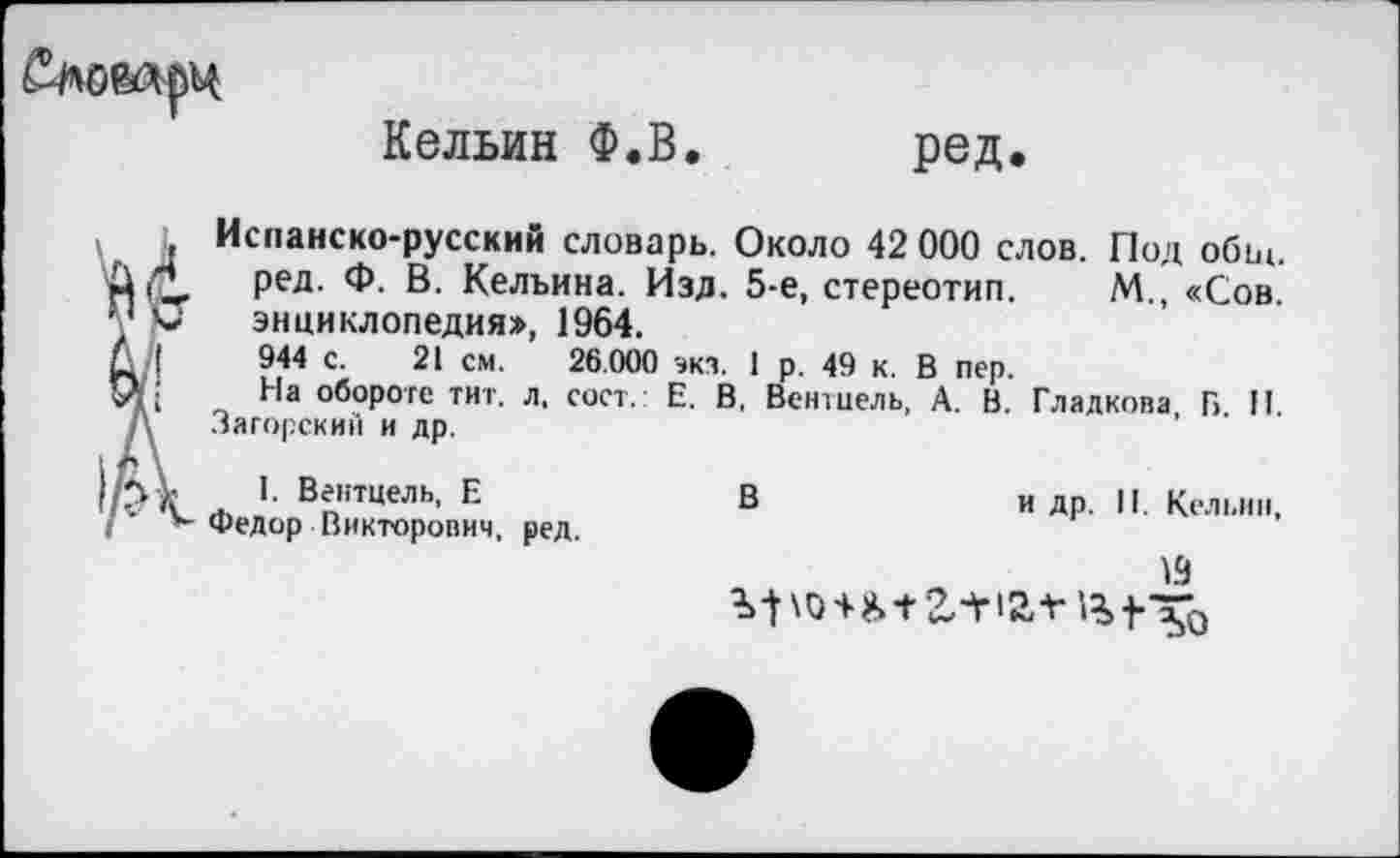 ﻿
Кельин Ф.В. ред.
, Испанско-русский словарь. Около 42 000 слов. Под обы.
РеД- Ф- В. Келъина. Изд. 5-е, стереотип. М., «Сов. т у энциклопедия», 1964.
С I	944 с. 21 см. 26.000 экз. 1 р. 49 к. В пер.
Ц.	На обороте тит. л, сост.: Е. В, Вентиель, А. В. Гладкова, Б. II.
Д Загорский и др.
. >■ Вейтцель, Е	В	и др. II. Кельин,
/ к Федор Викторович, ред.
19